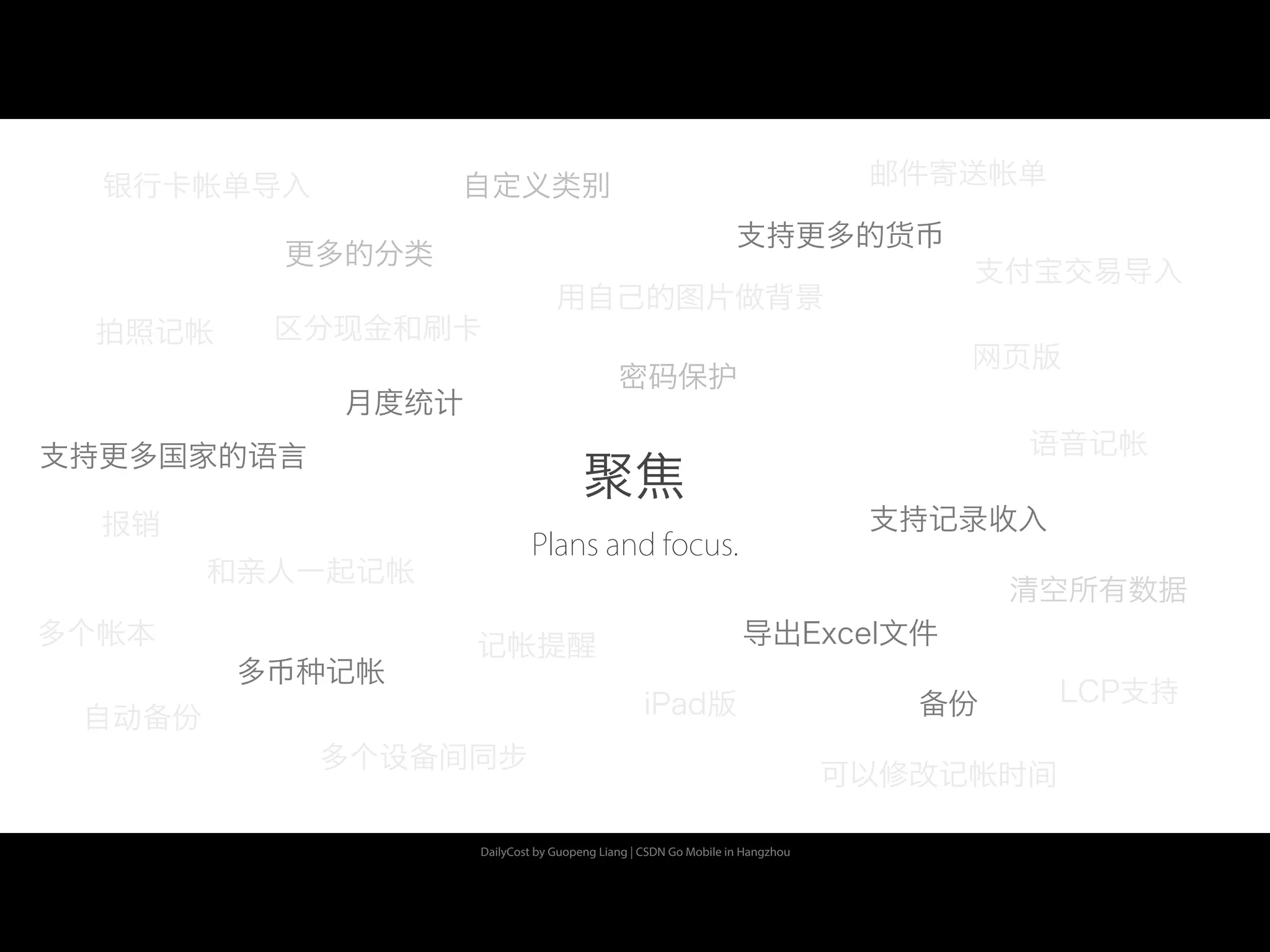 DailyCost by Guopeng Liang | CSDN Go Mobile in Hangzhou
聚焦
Plans and focus.
月度统计
密码保护
多币种记帐
备份
多个设备间同步
iPad版
网页版
清空所有数据
更多的分类
用自己的图片做背景
支持更多的货币
支持更多国家的语言
拍照记帐
语音记帐
可以修改记帐时间
记帐提醒
自动备份
自定义类别银行卡帐单导入
支付宝交易导入
LCP支持
报销
多个帐本
和亲人一起记帐
邮件寄送帐单
支持记录收入
导出Excel文件
区分现金和刷卡
 