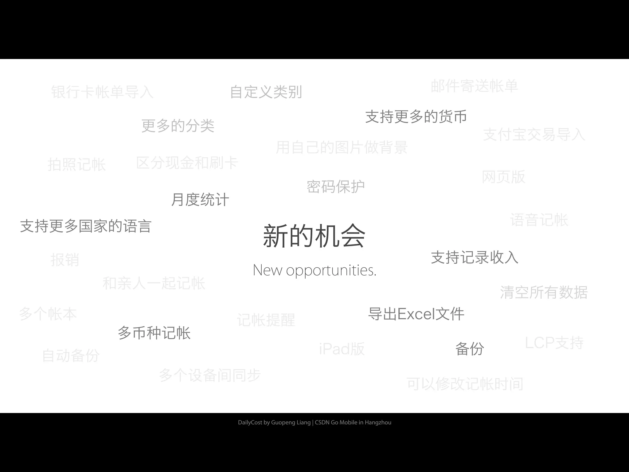 DailyCost by Guopeng Liang | CSDN Go Mobile in Hangzhou
新的机会
New opportunities.
月度统计
密码保护
多币种记帐
备份
多个设备间同步
iPad版
网页版
清空所有数据
更多的分类
用自己的图片做背景
支持更多的货币
支持更多国家的语言
拍照记帐
语音记帐
可以修改记帐时间
记帐提醒
自动备份
自定义类别银行卡帐单导入
支付宝交易导入
LCP支持
报销
多个帐本
和亲人一起记帐
邮件寄送帐单
支持记录收入
导出Excel文件
区分现金和刷卡
 