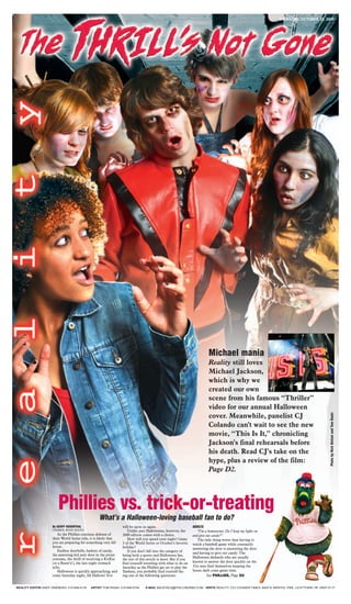 THURSDAY, OCTOBER 29, 2009




                                                                                                                            Michael mania
                                                                                                                            Reality still loves
                                                                                                                            Michael Jackson,
                                                                                                                            which is why we
                                                                                                                            created our own
                                                                                                                            scene from his famous “Thriller”
                                                                                                                            video for our annual Halloween
                                                                                                                                                                                               Photo by Rick Kintzel and Tom Raski




                                                                                                                            cover. Meanwhile, panelist CJ
                                                                                                                            Colando can’t wait to see the new
                                                                                                                            movie, “This Is It,” chronicling
                                                                                                                            Jackson’s final rehearsals before
                                                                                                                            his death. Read CJ’s take on the
                                                                                                                            hype, plus a review of the film:
                                                                                                                            Page D2.




                         Phillies vs. trick-or-treating
                                                   What’s a Halloween-loving baseball fan to do?
                     By GEOFF ROSENTHAL                            will be upon us again.                         ADULTS
                     COUNCIL ROCK SOUTH                               Unlike past Halloweens, however, the           “I’m a homeowner. Do I keep my lights on
                        As the Phillies continue defense of        2009 edition comes with a choice.              and give out candy?”
                     their World Series title, it is likely that      How will you spend your night? Game            The only thing worse than having to
                     you are preparing for something very dif-     3 of the World Series or October’s favorite    watch a baseball game while constantly
                     ferent.                                       holiday?                                       answering the door is answering the door
                        Endless doorbells, baskets of candy,          If you don’t fall into the category of      and having to give out candy. The
                     the annoying kid next door in the pirate      being both a sports and Halloween fan,
                     costume, the thrill of receiving a KitKat                                                    Halloween diehards who are usually
                                                                   the rest of this article is moot. But if you
                     (or a Reese’s!), the late-night stomach       find yourself wrestling with what to do on     known to answer the door quickly on the
                     ache.                                         Saturday as the Phillies get set to play the   31st may find themselves keeping the
                        Halloween is quickly approaching, and      Yankees, you probably find yourself fac-       house dark come game time.
                     come Saturday night, All Hallows’ Eve         ing one of the following questions:                     See PHILLIES, Page D2


REALITY EDITOR ANDY VINEBERG: 215-949-4135    ARTIST TOM RASKI: 215-949-5744      E-MAIL BACKTALK@PHILLYBURBS.COM WRITE REALITY, C/O COURIER TIMES, 8400 N. BRISTOL PIKE, LEVITTOWN, PA 19057-5117
 