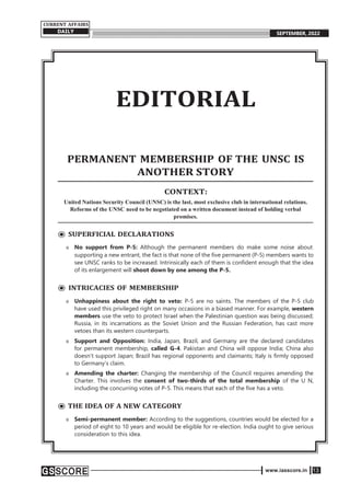www.iasscore.in 13
CURRENT AFFAIRS
DAILY SEPTEMBER, 2022
EDITORIAL
PERMANENT MEMBERSHIP OF THE UNSC IS
ANOTHER STORY
CONTEXT:
United Nations Security Council (UNSC) is the last, most exclusive club in international relations.
Reforms of the UNSC need to be negotiated on a written document instead of holding verbal
promises.
⦿ SUPERFICIAL DECLARATIONS
o No support from P-5: Although the permanent members do make some noise about
supporting a new entrant, the fact is that none of the five permanent (P-5) members wants to
see UNSC ranks to be increased. Intrinsically each of them is confident enough that the idea
of its enlargement will shoot down by one among the P-5.
⦿ INTRICACIES OF MEMBERSHIP
o Unhappiness about the right to veto: P-5 are no saints. The members of the P-5 club
have used this privileged right on many occasions in a biased manner. For example, western
members use the veto to protect Israel when the Palestinian question was being discussed;
Russia, in its incarnations as the Soviet Union and the Russian Federation, has cast more
vetoes than its western counterparts.
o Support and Opposition: India, Japan, Brazil, and Germany are the declared candidates
for permanent membership, called G-4. Pakistan and China will oppose India; China also
doesn’t support Japan; Brazil has regional opponents and claimants; Italy is firmly opposed
to Germany’s claim.
o Amending the charter: Changing the membership of the Council requires amending the
Charter. This involves the consent of two-thirds of the total membership of the U N,
including the concurring votes of P-5. This means that each of the five has a veto.
⦿ THE IDEA OF A NEW CATEGORY
o Semi-permanent member: According to the suggestions, countries would be elected for a
period of eight to 10 years and would be eligible for re-election. India ought to give serious
consideration to this idea.
 