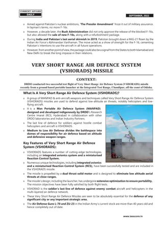 SEPTEMBER, 2022
o Aimed against Pakistan’s nuclear ambitions, ‘The Pressler Amendment’ froze it out of military assurance.
In layman’s terms, no more F-16s.
o However, a decade later, the Bush Administration did not only approve the release of the blocked F-16s,
but also allowed the sale of new F-16s, along with a refurbishment package.
o During India and Pakistan’s last aerial skirmish in 2019, Pakistan brought down a MiG-21 flown by the
Indian Air Force’s Abhinandan Varthaman. The move acted as a show of strength for the F-16, cementing
Pakistan’s intentions to use the aircraft in all future operations.
o However,fromanotherpointofview,thepackagecouldalsobeasignalfromtheStates tobothIslamabadand
New Delhi to break the long impasse in their relations.
VERY SHORT RANGE AIR DEFENCE SYSTEM
(VSHORADS) MISSILE
CONTEXT:
DRDO conducted two successful test flight of Very Short Range Air Defence System (VSHORADS) missile
recently from a ground based portable launcher at the Integrated Test Range, Chandipur, off the coast of Odisha.
What Is A Very Short Range Air Defence System (VSHORADS)?
o A group of MANPAD & anti-aircraft weapons and techniques called Very Short Range Air Defence System
(VSHORADS) missiles are used to defend against low-altitude air threats, notably helicopters and low-
flying aircraft.
o It is a Man Portable Air Defence System (MANPAD)
designed and developed indigenously by DRDO’s Research
Centre Imarat (RCI), Hyderabad in collaboration with other
DRDO laboratories and Indian Industry Partners.
o The last line of defence for soldiers against hostile combat
helicopters and aircraft is VSHORADS.
o Medium to Low Air Defense divides the battlespace into
domes of responsibility for air defence based on altitude
and defensive weapon ranges.
Key Features of Very Short Range Air Defence
System (VSHORADS):
o VSHORADS features a number of cutting-edge technologies,
including an integrated avionics system and a miniaturised
Reaction Control System.
o Numerous unique technologies, including integrated avionics
and a miniaturised Reaction Control System (RCS), have been successfully tested and are included in
the VSHORADS missile.
o The missile is propelled by a dual thrust solid motor and is designed to eliminate low altitude aerial
threats at close ranges.
o The missile’s design, including the launcher, has undergone extensive optimization to ensure portability.
The mission objectives have been fully satisfied by both flight tests.
o VSHORAD is the soldier’s last line of defence against enemy combat aircraft and helicopters in the
multi-layered air defence network.
o These Very Short Range Air Defence Missiles are seen to be absolutely essential for the defence of any
significant city or any important strategic area.
o The Air Defense Guns L-70 and ZU-23 in the Indian Army’s current stock are more than 40 years old and
hence completely out of date.
www.iasscore.in
CURRENT AFFAIRS
DAILY
 