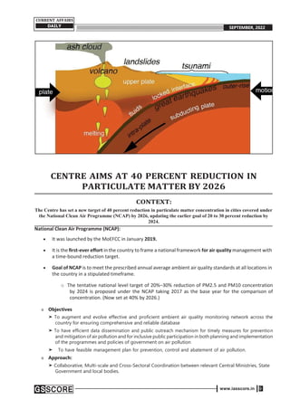 www.iasscore.in 9
CURRENT AFFAIRS
DAILY SEPTEMBER, 2022
CENTRE AIMS AT 40 PERCENT REDUCTION IN
PARTICULATE MATTER BY 2026
CONTEXT:
The Centre has set a new target of 40 percent reduction in particulate matter concentration in cities covered under
the National Clean Air Programme (NCAP) by 2026, updating the earlier goal of 20 to 30 percent reduction by
2024.
National Clean Air Programme (NCAP):
 It was launched by the MoEFCC in January 2019.
 It is the ﬁrst-ever eﬀort in the country to frame a national framework for air quality management with
a time-bound reduction target.
 Goal of NCAP is to meet the prescribed annual average ambient air quality standards at all locations in
the country in a stipulated timeframe.
o The tentative national level target of 20%–30% reduction of PM2.5 and PM10 concentration
by 2024 is proposed under the NCAP taking 2017 as the base year for the comparison of
concentration. (Now set at 40% by 2026.)
o Objectives
➤ To augment and evolve effective and proficient ambient air quality monitoring network across the
country for ensuring comprehensive and reliable database
➤ To have efficient data dissemination and public outreach mechanism for timely measures for prevention
and mitigation of air pollution and for inclusive public participation in both planning and implementation
of the programmes and policies of government on air pollution
➤ To have feasible management plan for prevention, control and abatement of air pollution.
o Approach:
➤ Collaborative, Multi-scale and Cross-Sectoral Coordination between relevant Central Ministries, State
Government and local bodies.
 