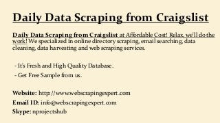 Daily Data Scraping from Craigslist at Affordable Cost! Relax, we'll do the
work! We specialized in online directory scraping, email searching, data
cleaning, data harvesting and web scraping services.
- It’s Fresh and High Quality Database.
- Get Free Sample from us.
Website: http://www.webscrapingexpert.com
Email ID: info@webscrapingexpert.com
Skype: nprojectshub
Daily Data Scraping from Craigslist
 