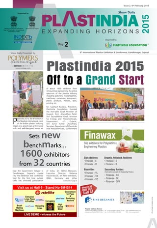 5th
- 10th
February, 2015
Show Daily
1
9th
International Plastics Exhibition & Conference; Gandhinagar, GujaratShow Daily Presented by
www.custage.com
Issue 2, 6th
February, 2015
Organised by
Supported by
Ministry of Chemicals & Fertilizers
Dept. of Chemicals & Petrochemicals
Government of India
Government of Gujarat
A CUSTAGE I N I T I A T I V E
Show Daily
(forprivatecirculationonly)
Day 2
P
lastindia 2015, the 9th
edition of
the flagship international event
of the Indian plastics industry,
began on a grand scale at the newly
built and well-designed venue set
of about 1600 exhibitors from
32 countries representing the entire
spectrum of the plastics industry
including polymers, masterbatches,
machinery, conversion equipment,
plastic products, moulds, dyes,
printing etc.
Mr. Subhash Kadakia, President,
Plastindia Foundation thanked
the Hon’able Chief Minister of
Gujarat, Smt. Anandiben Patel;
Shri Saurabhbhai Patel, Minister
for Energy and Petrochemicals,
Government of Gujarat;
Shri Surjit Kumar Chaudhary,
Secretary, Department of Chemicals
and Petrochemicals, Government
Plastindia 2015
Off to a Grand Start
Sets new
benchmarks...
1600 exhibitors
from 32 countries
near the Government helipad in
Gandhinagar, Gujarat’s capital
city. The exhibition and conference
held for the first time outside
Delhi has attracted participation
of India; Mr. Nikhil Meswani,
Executive Director, Reliance
Industries Ltd., Mr. Peter Steinbeck,
W&H, Germany and other
continued on page 3
 