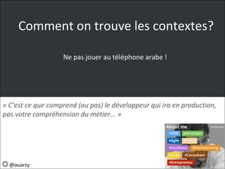 Ne pas jouer au téléphone arabe !
« C’est ce que comprend (ou pas) le développeur qui ira en production, 
pas votre compréhension du métier... » 
@ouarzy
Comment on trouve les contextes?
 