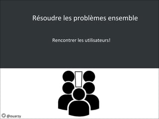 Résoudre les problèmes ensemble
Rencontrer les utilisateurs!
@ouarzy
 
