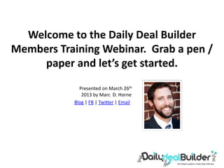 Welcome to the Daily Deal Builder
Members Training Webinar. Grab a pen /
     paper and let’s get started.
             Presented on March 26th
              2013 by Marc D. Horne
           Blog | FB | Twitter | Email
 