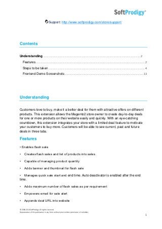 © 2006-2014SoftProdigy. All rights reserved.
Reproduction of this publication in any form without prior written permission is forbidden.
1
Support: http://www.softprodigy.com/store/support/
Contents
Understanding............................................................................................................................2
Features ...........................................................................................................................................2
Steps to be taken ...........................................................................................................................4
Frontend Demo Screenshots ....................................................................................................13
Understanding
Customers love to buy, make it a better deal for them with attractive offers on different
products. This extension allows the Magento2 store owner to create day-to-day deals
for one or more products on their website easily and quickly. With an eye-catching
countdown, this extension integrates your store with a limited deal feature to motivate
your customers to buy more. Customers will be able to see current, past and future
deals in three tabs.
Features
• Enables flash sale
• Creates flash sales and list of products into sales
• Capable of managing product quantity
• Adds banner and thumbnail for flash sale
• Manages quick sale start and end time. Auto deactivator is enabled after the end
time.
• Adds maximum number of flash sales as per requirement
• Empowers email for sale alert
• Appends deal URL into website
 