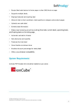 © 2006-2014SoftProdigy. All rights reserved.
Reproduction of this publication in any form without prior written permission is forbidden.
2
• Equips flash sale banner to home page or other CMS block or page
• Supports multiple deals
• Displays featured and expiring deal
• Allows to halt or shut countdown, deal quantity on category and product pages
• Uploads own sale label
• Exhibits deal information
• Makes deal reviewing smooth by building three tabs, current deals, upcoming deals,
and Expiring deals on the listing page.
• Automatic activation of deals
• Sets deal price and quantity
• Features the main deal
• Owns flexible countdown timer
• Enables discount percentage for every deal
• Offers cross-browser compatibility
System Requirements
IonCube PHP Encoder (8.3) should be installed on your server.
 