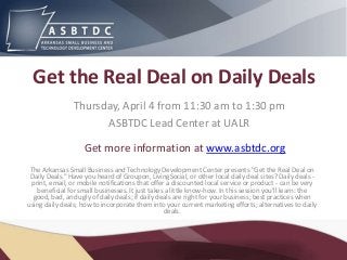 Get the Real Deal on Daily Deals
                Thursday, April 4 from 11:30 am to 1:30 pm
                      ASBTDC Lead Center at UALR

                    Get more information at www.asbtdc.org
 The Arkansas Small Business and Technology Development Center presents "Get the Real Deal on
 Daily Deals." Have you heard of Groupon, LivingSocial, or other local daily deal sites? Daily deals -
 print, email, or mobile notifications that offer a discounted local service or product - can be very
   beneficial for small businesses. It just takes a little know-how. In this session you'll learn: the
  good, bad, and ugly of daily deals; if daily deals are right for your business; best practices when
using daily deals; how to incorporate them into your current marketing efforts; alternatives to daily
                                                 deals.
 