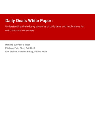 !
            !
            !
            !
Daily Deals White Paper:
            !
            !
            !
!"#$%&'("#)"*+',$+)"#-&'%.+#."(/)0&+12+#()3.+#$(3&+("#+)/43)0(')1"&+21%+
            !
            !
/$%0,("'&+("#+01"&-/$%&+
            !
            !
            !
            !
            !
            !
            !
Harvard Business School
            !
Edelman Field Study Fall 2010
            !
            !
Erik Eliason, Yohanes Frezgi, Fatima Khan
            !
            !
            !
            !
            !
            !
            !
            !
            !
            !
            !
            !
            !
            !
            !
            !
            !
            !
            !
            !
            !
            !
            !
            !
            !
            !
            !
            !
 