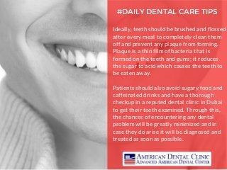 #DAILY DENTAL CARE TIPS
Ideally, teeth should be brushed and flossed
after every meal to completely clean them
off and prevent any plaque from forming.
Plaque is a thin film of bacteria that is
formed on the teeth and gums; it reduces
the sugar to acid which causes the teeth to
be eaten away.
Patients should also avoid sugary food and
caffeinated drinks and have a thorough
checkup in a reputed dental clinic in Dubai
to get their teeth examined. Through this,
the chances of encountering any dental
problem will be greatly minimized and in
case they do arise it will be diagnosed and
treated as soon as possible.
 