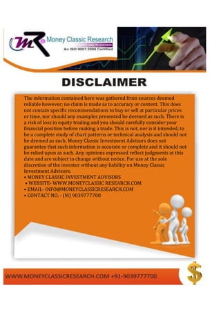 The information contained here was gathered from sources deemed
reliable however; no claim is made as to accuracy or content. This does
not contain specific recommendations to buy or sell at particular prices
or time, nor should any examples presented be deemed as such. There is
a risk of loss in equity trading and you should carefully consider your
financial position before making a trade. This is not, nor is it intended, to
be a complete study of chart patterns or technical analysis and should not
be deemed as such. Money Classic Investment Advisors does not
guarantee that such information is accurate or complete and it should not
be relied upon as such. Any opinions expressed reflect judgments at this
date and are subject to change without notice. For use at the sole
discretion of the investor without any liability on Money Classic
Investment Advisors.
• MONEY CLASSIC INVESTMENT ADVISORS
• WEBSITE- WWW.MONEYCLASSIC RESEARCH.COM
• EMAIL- INFO@MONEYCLASSICRESEARCH.COM
• CONTACT NO. - (M) 9039777700
 