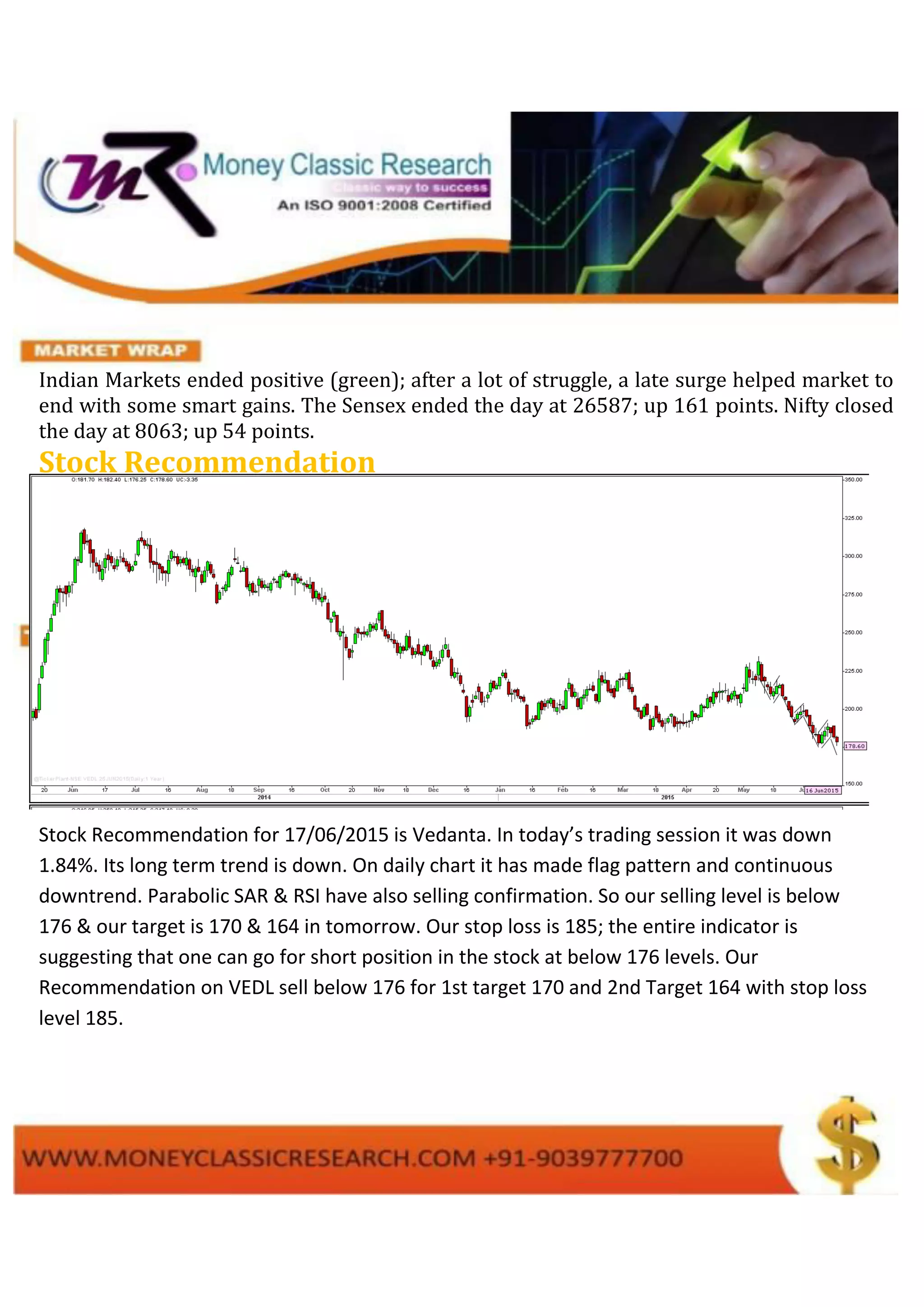Indian Markets ended positive (green); after a lot of struggle, a late surge helped market to
end with some smart gains. The Sensex ended the day at 26587; up 161 points. Nifty closed
the day at 8063; up 54 points.
Stock Recommendation
Stock Recommendation for 17/06/2015 is Vedanta. In today’s trading session it was down
1.84%. Its long term trend is down. On daily chart it has made flag pattern and continuous
downtrend. Parabolic SAR & RSI have also selling confirmation. So our selling level is below
176 & our target is 170 & 164 in tomorrow. Our stop loss is 185; the entire indicator is
suggesting that one can go for short position in the stock at below 176 levels. Our
Recommendation on VEDL sell below 176 for 1st target 170 and 2nd Target 164 with stop loss
level 185.
 