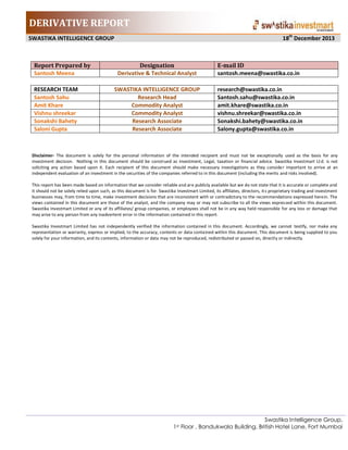 DERIVATIVE REPORT
18th December 2013

SWASTIKA INTELLIGENCE GROUP

Report Prepared by
Santosh Meena
RESEARCH TEAM
Santosh Sahu
Amit Khare
Vishnu shreekar
Sonakshi Bahety
Saloni Gupta

Designation
Derivative & Technical Analyst

E-mail ID
santosh.meena@swastika.co.in

SWASTIKA INTELLIGENCE GROUP
Research Head
Commodity Analyst
Commodity Analyst
Research Associate
Research Associate

research@swastika.co.in
Santosh.sahu@swastika.co.in
amit.khare@swastika.co.in
vishnu.shreekar@swastika.co.in
Sonakshi.bahety@swastika.co.in
Salony.gupta@swastika.co.in

Disclaimer- The document is solely for the personal information of the intended recipient and must not be exceptionally used as the basis for any
investment decision. Nothing in this document should be construed as investment, Legal, taxation or financial advice. Swastika Investmart Lt d. is not
soliciting any action based upon it. Each recipient of this document should make necessary investigations as they conside r important to arrive at an
independent evaluation of an investment in the securities of the companies referred to in this document (including the merits and risks involved).
This report has been made based on information that we consider reliable and are publicly available but we do not state that it is accurate or complete and
it should not be solely relied upon such, as this document is for. Swastika Investmart Limited, its affiliates, directors, it s proprietary trading and investment
businesses may, from time to time, make investment decisions that are inconsistent with or contradictory to the recommendations expressed herein. The
views contained in this document are those of the analyst, and the company may or may not subscribe to all the views expres sed within this document.
Swastika Investmart Limited or any of its affiliates/ group companies, or employees shall not be in any way held responsible for any loss or damage that
may arise to any person from any inadvertent error in the information contained in this report.
Swastika Investmart Limited has not independently verified the information contained in this document. Accordingly, we cannot testify, nor make any
representation or warranty, express or implied, to the accuracy, contents or data contained within this document. This document is being supplied to you
solely for your information, and its contents, information or data may not be reproduced, redistributed or passed on, directly or indirectly.

Swastika Intelligence Group,
1st Floor , Bandukwala Building, British Hotel Lane, Fort Mumbai

 