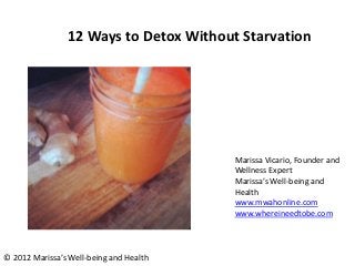 12 Ways to Detox Without Starvation




                                         Marissa Vicario, Founder and
                                         Wellness Expert
                                         Marissa’s Well-being and
                                         Health
                                         www.mwahonline.com
                                         www.whereineedtobe.com




© 2012 Marissa’s Well-being and Health
 