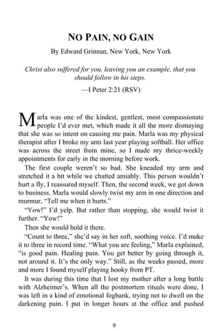 NO PAIN, NO GAIN 
By Edward Grinnan, New York, New York 
Christ also suffered for you, leaving you an example, that you 
should follow in his steps. 
—I Peter 2:21 (RSV) 
arla was one of the kindest, gentlest, most compassionate 
people I’d ever met, which made it all the more dismaying 
M 
that she was so intent on causing me pain. Marla was my physical 
therapist after I broke my arm last year playing softball. Her office 
was across the street from mine, so I made my thrice-weekly 
appointments for early in the morning before work. 
The first couple weren’t so bad. She kneaded my arm and 
stretched it a bit while we chatted amiably. This person wouldn’t 
hurt a fly, I reassured myself. Then, the second week, we got down 
to business. Marla would slowly twist my arm in one direction and 
murmur, “Tell me when it hurts.” 
“Yow!” I’d yelp. But rather than stopping, she would twist it 
further. “Yow!” 
Then she would hold it there. 
“Count to three,” she’d say in her soft, soothing voice. I’d make 
it to three in record time. “What you are feeling,” Marla explained, 
“is good pain. Healing pain. You get better by going through it, 
not around it. It’s the only way.” Still, as the weeks passed, more 
and more I found myself playing hooky from PT. 
It was during this time that I lost my mother after a long battle 
with Alzheimer’s. When all the postmortem rituals were done, I 
was left in a kind of emotional fogbank, trying not to dwell on the 
darkening pain. I put in longer hours at the office and pushed 
9 
 