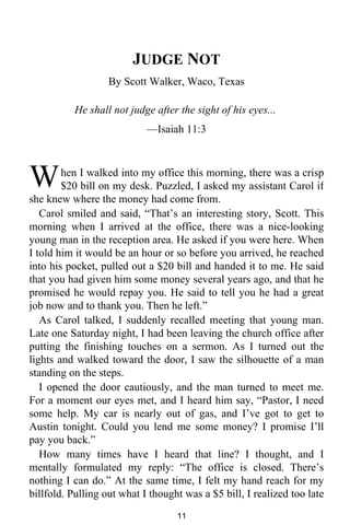 JUDGE NOT 
By Scott Walker, Waco, Texas 
He shall not judge after the sight of his eyes... 
—Isaiah 11:3 
hen I walked into my office this morning, there was a crisp 
$20 bill on my desk. Puzzled, I asked my assistant Carol if 
W 
she knew where the money had come from. 
Carol smiled and said, “That’s an interesting story, Scott. This 
morning when I arrived at the office, there was a nice-looking 
young man in the reception area. He asked if you were here. When 
I told him it would be an hour or so before you arrived, he reached 
into his pocket, pulled out a $20 bill and handed it to me. He said 
that you had given him some money several years ago, and that he 
promised he would repay you. He said to tell you he had a great 
job now and to thank you. Then he left.” 
As Carol talked, I suddenly recalled meeting that young man. 
Late one Saturday night, I had been leaving the church office after 
putting the finishing touches on a sermon. As I turned out the 
lights and walked toward the door, I saw the silhouette of a man 
standing on the steps. 
I opened the door cautiously, and the man turned to meet me. 
For a moment our eyes met, and I heard him say, “Pastor, I need 
some help. My car is nearly out of gas, and I’ve got to get to 
Austin tonight. Could you lend me some money? I promise I’ll 
pay you back.” 
How many times have I heard that line? I thought, and I 
mentally formulated my reply: “The office is closed. There’s 
nothing I can do.” At the same time, I felt my hand reach for my 
billfold. Pulling out what I thought was a $5 bill, I realized too late 
11 
 