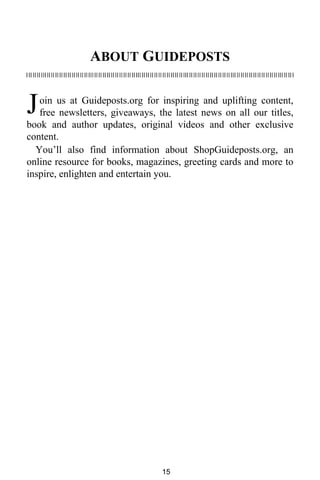 ABOUT GUIDEPOSTS 
J 
oin us at Guideposts.org for inspiring and uplifting content, 
free newsletters, giveaways, the latest news on all our titles, 
book and author updates, original videos and other exclusive 
content. 
You’ll also find information about ShopGuideposts.org, an 
online resource for books, magazines, greeting cards and more to 
inspire, enlighten and entertain you. 
15 
