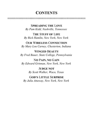 CONTENTS 
SPREADING THE LOVE 
By Pam Kidd, Nashville, Tennessee 
THE STUFF OF LIFE 
By Rick Hamlin, New York, New York 
OUR WIRELESS CONNECTION 
By Mary Lou Carney, Chesterton, Indiana 
WINGED BEAUTY 
By Fred Bauer, State College, Pennsylvania 
NO PAIN, NO GAIN 
By Edward Grinnan, New York, New York 
JUDGE NOT 
By Scott Walker, Waco, Texas 
GOD’S LITTLE SURPRISE 
By Julia Attaway, New York, New York 
 