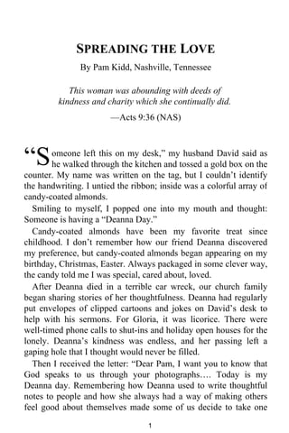 SPREADING THE LOVE 
By Pam Kidd, Nashville, Tennessee 
This woman was abounding with deeds of 
kindness and charity which she continually did. 
—Acts 9:36 (NAS) 
omeone left this on my desk,” my husband David said as 
he walked through the kitchen and tossed a gold box on the 
“S 
counter. My name was written on the tag, but I couldn’t identify 
the handwriting. I untied the ribbon; inside was a colorful array of 
candy-coated almonds. 
Smiling to myself, I popped one into my mouth and thought: 
Someone is having a “Deanna Day.” 
Candy-coated almonds have been my favorite treat since 
childhood. I don’t remember how our friend Deanna discovered 
my preference, but candy-coated almonds began appearing on my 
birthday, Christmas, Easter. Always packaged in some clever way, 
the candy told me I was special, cared about, loved. 
After Deanna died in a terrible car wreck, our church family 
began sharing stories of her thoughtfulness. Deanna had regularly 
put envelopes of clipped cartoons and jokes on David’s desk to 
help with his sermons. For Gloria, it was licorice. There were 
well-timed phone calls to shut-ins and holiday open houses for the 
lonely. Deanna’s kindness was endless, and her passing left a 
gaping hole that I thought would never be filled. 
Then I received the letter: “Dear Pam, I want you to know that 
God speaks to us through your photographs…. Today is my 
Deanna day. Remembering how Deanna used to write thoughtful 
notes to people and how she always had a way of making others 
feel good about themselves made some of us decide to take one 
1 
 