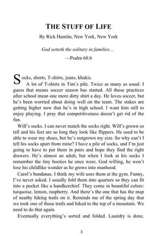 THE STUFF OF LIFE 
By Rick Hamlin, New York, New York 
God setteth the solitary in families.... 
—Psalm 68:6 
ocks, shorts, T-shirts, jeans, khakis. 
A lot of T-shirts in Tim’s pile. Twice as many as usual. I 
S 
guess that means soccer season has started. All those practices 
after school mean one more dirty shirt a day. He loves soccer, but 
he’s been worried about doing well on the team. The stakes are 
getting higher now that he’s in high school. I want him still to 
enjoy playing. I pray that competitiveness doesn’t get rid of the 
fun. 
Will’s socks. I can never match the socks right. Will’s grown so 
tall and his feet are so long they look like flippers. He used to be 
able to wear my shoes, but he’s outgrown my size. So why can’t I 
tell his socks apart from mine? I have a pile of socks, and I’m just 
going to have to put them in pairs and hope they find the right 
drawers. He’s almost an adult, but when I look at his socks I 
remember the tiny booties he once wore. God willing, he won’t 
lose his childlike wonder as he grows into manhood. 
Carol’s bandanas. I think my wife uses them at the gym. Funny, 
I’ve never asked. I usually fold them into quarters so they can fit 
into a pocket like a handkerchief. They come in beautiful colors: 
turquoise, lemon, raspberry. And there’s the one that has the map 
of nearby hiking trails on it. Reminds me of the spring day that 
we took one of those trails and hiked to the top of a mountain. We 
need to do that again. 
Eventually everything’s sorted and folded. Laundry is done. 
3 
 