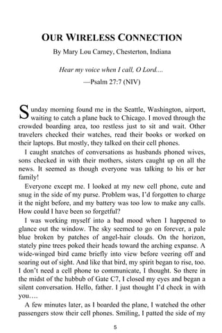 OUR WIRELESS CONNECTION 
By Mary Lou Carney, Chesterton, Indiana 
Hear my voice when I call, O Lord.... 
—Psalm 27:7 (NIV) 
unday morning found me in the Seattle, Washington, airport, 
waiting to catch a plane back to Chicago. I moved through the 
S 
crowded boarding area, too restless just to sit and wait. Other 
travelers checked their watches, read their books or worked on 
their laptops. But mostly, they talked on their cell phones. 
I caught snatches of conversations as husbands phoned wives, 
sons checked in with their mothers, sisters caught up on all the 
news. It seemed as though everyone was talking to his or her 
family! 
Everyone except me. I looked at my new cell phone, cute and 
snug in the side of my purse. Problem was, I’d forgotten to charge 
it the night before, and my battery was too low to make any calls. 
How could I have been so forgetful? 
I was working myself into a bad mood when I happened to 
glance out the window. The sky seemed to go on forever, a pale 
blue broken by patches of angel-hair clouds. On the horizon, 
stately pine trees poked their heads toward the arching expanse. A 
wide-winged bird came briefly into view before veering off and 
soaring out of sight. And like that bird, my spirit began to rise, too. 
I don’t need a cell phone to communicate, I thought. So there in 
the midst of the hubbub of Gate C7, I closed my eyes and began a 
silent conversation. Hello, father. I just thought I’d check in with 
you…. 
A few minutes later, as I boarded the plane, I watched the other 
passengers stow their cell phones. Smiling, I patted the side of my 
5 
 