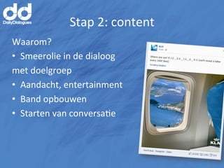 Stap	
  2:	
  content	
  
Waarom?	
  
•  Smeerolie	
  in	
  de	
  dialoog	
  	
  
met	
  doelgroep	
  
•  Aandacht,	
  entertainment	
  
•  Band	
  opbouwen	
  
•  Starten	
  van	
  conversaMe	
  
 