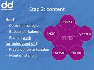 Stap	
  2:	
  content	
  
Hoe?	
  
-­‐  Content	
  strategie	
  
-­‐  Bepaal	
  jaarkalender	
  
-­‐  Plan	
  en	
  werk	
  	
  
formules	
  goed	
  uit!	
  
-­‐  Plaats	
  op	
  juiste	
  kanalen	
  
-­‐  Meet	
  en	
  stel	
  bij	
  
 