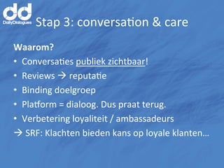 Stap	
  3:	
  conversaMon	
  &	
  care	
  
Waarom?	
  
•  ConversaMes	
  publiek	
  zichtbaar!	
  
•  Reviews	
  à	
  reputaMe	
  
•  Binding	
  doelgroep	
  
•  Plahorm	
  =	
  dialoog.	
  Dus	
  praat	
  terug.	
  
•  Verbetering	
  loyaliteit	
  /	
  ambassadeurs	
  
à	
  SRF:	
  Klachten	
  bieden	
  kans	
  op	
  loyale	
  klanten…	
  

	
  
 