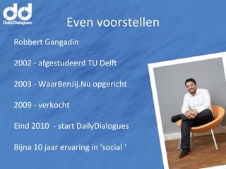 Even	
  voorstellen	
  
Robbert	
  Gangadin	
  
	
  
2002	
  -­‐	
  afgestudeerd	
  TU	
  Del<	
  
	
  
2003	
  -­‐	
  WaarBenJij.Nu	
  opgericht	
  
	
  
2009	
  -­‐	
  verkocht	
  
	
  
Eind	
  2010	
  	
  -­‐	
  start	
  DailyDialogues	
  
	
  
Bijna	
  10	
  jaar	
  ervaring	
  in	
  ‘social	
  ‘	
  
 