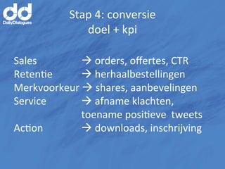 Stap	
  4:	
  conversie	
  
                    doel	
  +	
  kpi	
  

Sales       	
   	
  à	
  orders,	
  oﬀertes,	
  CTR	
  
RetenMe 	
       	
  à	
  herhaalbestellingen	
  
Merkvoorkeur	
  à	
  shares,	
  aanbevelingen	
  
Service	
   	
   	
  à	
  afname	
  klachten,	
   	
  
    	
      	
   	
  toename	
  posiMeve	
  	
  tweets	
  	
  
AcMon 	
         	
  à	
  downloads,	
  inschrijving	
  
 