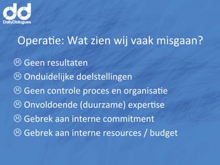 OperaMe:	
  Wat	
  zien	
  wij	
  vaak	
  misgaan?	
  
L	
  Geen	
  resultaten	
  
L	
  Onduidelijke	
  doelstellingen	
  
L	
  Geen	
  controle	
  proces	
  en	
  organisaMe	
  
L	
  Onvoldoende	
  (duurzame)	
  experMse	
  
L	
  Gebrek	
  aan	
  interne	
  commitment	
  
L 	
  Gebrek	
  aan	
  interne	
  resources	
  /	
  budget	
  
	
  
 