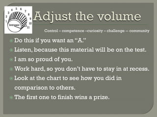 Control – competence –curiosity – challenge -- community

  Do    this if you want an “A.”
  Listen, because      this material will be on the test.
  I   am so proud of you.
  Work    hard, so you don’t have to stay in at recess.
  Look    at the chart to see how you did in
  comparison to others.
  The    first one to finish wins a prize.
 