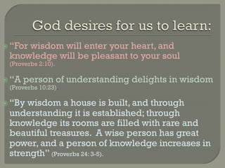   “For
      wisdom will enter your heart, and
  knowledge will be pleasant to your soul
  (Proverbs 2:10).

  “A person of        understanding delights in wisdom
   (Proverbs 10:23).

  “Bywisdom a house is built, and through
  understanding it is established; through
  knowledge its rooms are filled with rare and
  beautiful treasures. A wise person has great
  power, and a person of knowledge increases in
  strength” (Proverbs 24: 3-5).
 