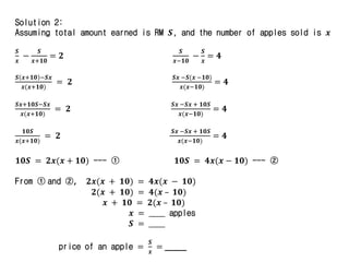Solution 2:
Assuming total amount earned is RM 𝑺, and the number of apples sold is 𝒙
𝑺
𝒙
−
𝑺
𝒙+𝟏𝟎
= 𝟐
𝑺
𝒙−𝟏𝟎
−
𝑺
𝒙
= 𝟒
𝑺 𝒙+𝟏𝟎 −𝑺𝒙
𝒙(𝒙+𝟏𝟎)
= 𝟐
𝑺𝒙 −𝑺(𝒙 −𝟏𝟎)
𝒙(𝒙−𝟏𝟎)
= 𝟒
𝑺𝒙+𝟏𝟎𝑺−𝑺𝒙
𝒙(𝒙+𝟏𝟎)
= 𝟐
𝑺𝒙 −𝑺𝒙 + 𝟏𝟎𝑺
𝒙(𝒙−𝟏𝟎)
= 𝟒
𝟏𝟎𝑺
𝒙(𝒙+𝟏𝟎)
= 𝟐
𝑺𝒙 −𝑺𝒙 + 𝟏𝟎𝑺
𝒙(𝒙−𝟏𝟎)
= 𝟒
𝟏𝟎𝑺 = 𝟐𝒙(𝒙 + 𝟏𝟎) --- ① 𝟏𝟎𝑺 = 𝟒𝒙(𝒙 − 𝟏𝟎) --- ②
From ① and ②, 𝟐𝒙(𝒙 + 𝟏𝟎) = 𝟒𝒙(𝒙 − 𝟏𝟎)
𝟐(𝒙 + 𝟏𝟎) = 𝟒(𝒙 – 𝟏𝟎)
𝒙 + 𝟏𝟎 = 𝟐(𝒙 – 𝟏𝟎)
𝒙 = _____ apples
𝑺 = _____
price of an apple =
𝑺
𝒙
= _____
 
