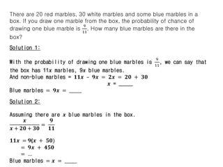There are 20 red marbles, 30 white marbles and some blue marbles in a
box. If you draw one marble from the box, the probability of chance of
drawing one blue marble is
9
11
. How many blue marbles are there in the
box?
Solution 1:
With the probability of drawing one blue marbles is
9
11
, we can say that
the box has 11𝒙 marbles, 9𝒙 blue marbles.
And non-blue marbles = 𝟏𝟏𝒙 – 𝟗𝒙 = 𝟐𝒙 = 𝟐𝟎 + 𝟑𝟎
𝒙 = _____
Blue marbles = 𝟗𝒙 = ______
Solution 2:
Assuming there are 𝒙 blue marbles in the box.
𝒙
𝒙 + 𝟐𝟎 + 𝟑𝟎
=
𝟗
𝟏𝟏
𝟏𝟏𝒙 = 𝟗(𝒙 + 𝟓𝟎)
= 𝟗𝒙 + 𝟒𝟓𝟎
= …
Blue marbles = 𝒙 = ______
 