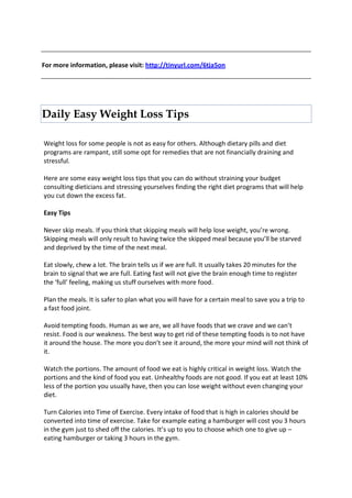 For more information, please visit: http://tinyurl.com/6tja5on




Daily Easy Weight Loss Tips

Weight loss for some people is not as easy for others. Although dietary pills and diet
programs are rampant, still some opt for remedies that are not financially draining and
stressful.

Here are some easy weight loss tips that you can do without straining your budget
consulting dieticians and stressing yourselves finding the right diet programs that will help
you cut down the excess fat.

Easy Tips

Never skip meals. If you think that skipping meals will help lose weight, you’re wrong.
Skipping meals will only result to having twice the skipped meal because you’ll be starved
and deprived by the time of the next meal.

Eat slowly, chew a lot. The brain tells us if we are full. It usually takes 20 minutes for the
brain to signal that we are full. Eating fast will not give the brain enough time to register
the ‘full’ feeling, making us stuff ourselves with more food.

Plan the meals. It is safer to plan what you will have for a certain meal to save you a trip to
a fast food joint.

Avoid tempting foods. Human as we are, we all have foods that we crave and we can’t
resist. Food is our weakness. The best way to get rid of these tempting foods is to not have
it around the house. The more you don’t see it around, the more your mind will not think of
it.

Watch the portions. The amount of food we eat is highly critical in weight loss. Watch the
portions and the kind of food you eat. Unhealthy foods are not good. If you eat at least 10%
less of the portion you usually have, then you can lose weight without even changing your
diet.

Turn Calories into Time of Exercise. Every intake of food that is high in calories should be
converted into time of exercise. Take for example eating a hamburger will cost you 3 hours
in the gym just to shed off the calories. It’s up to you to choose which one to give up –
eating hamburger or taking 3 hours in the gym.
 
