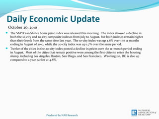 Daily Economic Update
 The S&P/Case-Shiller home price index was released this morning. The index showed a decline in
both the 10-city and 20-city composite indexes from July to August, but both indexes remain higher
than their levels from the same time last year. The 10-city index was up 2.6% over the 12 months
ending in August of 2010, while the 20-city index was up 1.7% over the same period.
 Twelve of the cities in the 20-city index posted a decline in prices over the 12-month period ending
in August. Most of the cities that remain positive were among the first cities to enter the housing
slump, including Los Angeles, Boston, San Diego, and San Francisco. Washington, DC is also up
compared to a year earlier at 4.8%.
Produced by NAR Research
October 26, 2010
 