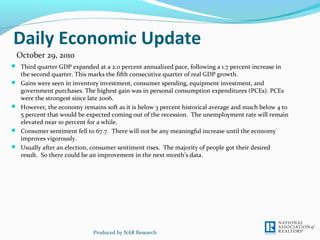 Daily Economic Update
 Third quarter GDP expanded at a 2.0 percent annualized pace, following a 1.7 percent increase in
the second quarter. This marks the fifth consecutive quarter of real GDP growth.
 Gains were seen in inventory investment, consumer spending, equipment investment, and
government purchases. The highest gain was in personal consumption expenditures (PCEs). PCEs
were the strongest since late 2006.
 However, the economy remains soft as it is below 3 percent historical average and much below 4 to
5 percent that would be expected coming out of the recession. The unemployment rate will remain
elevated near 10 percent for a while.
 Consumer sentiment fell to 67.7. There will not be any meaningful increase until the economy
improves vigorously.
 Usually after an election, consumer sentiment rises. The majority of people got their desired
result. So there could be an improvement in the next month’s data.
Produced by NAR Research
October 29, 2010
 