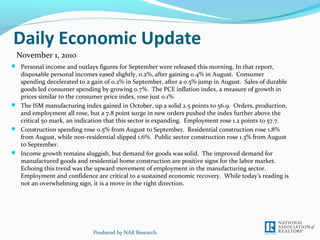 Daily Economic Update
 Personal income and outlays figures for September were released this morning. In that report,
disposable personal incomes eased slightly, 0.2%, after gaining 0.4% in August. Consumer
spending decelerated to a gain of 0.2% in September, after a 0.5% jump in August. Sales of durable
goods led consumer spending by growing 0.7%. The PCE inflation index, a measure of growth in
prices similar to the consumer price index, rose just 0.1%.
 The ISM manufacturing index gained in October, up a solid 2.5 points to 56.9. Orders, production,
and employment all rose, but a 7.8 point surge in new orders pushed the index further above the
critical 50 mark, an indication that this sector is expanding. Employment rose 1.2 points to 57.7.
 Construction spending rose 0.5% from August to September. Residential construction rose 1.8%
from August, while non-residential slipped 1.6%. Public sector construction rose 1.3% from August
to September.
 Income growth remains sluggish, but demand for goods was solid. The improved demand for
manufactured goods and residential home construction are positive signs for the labor market.
Echoing this trend was the upward movement of employment in the manufacturing sector.
Employment and confidence are critical to a sustained economic recovery. While today’s reading is
not an overwhelming sign, it is a move in the right direction.
Produced by NAR Research
November 1, 2010
 