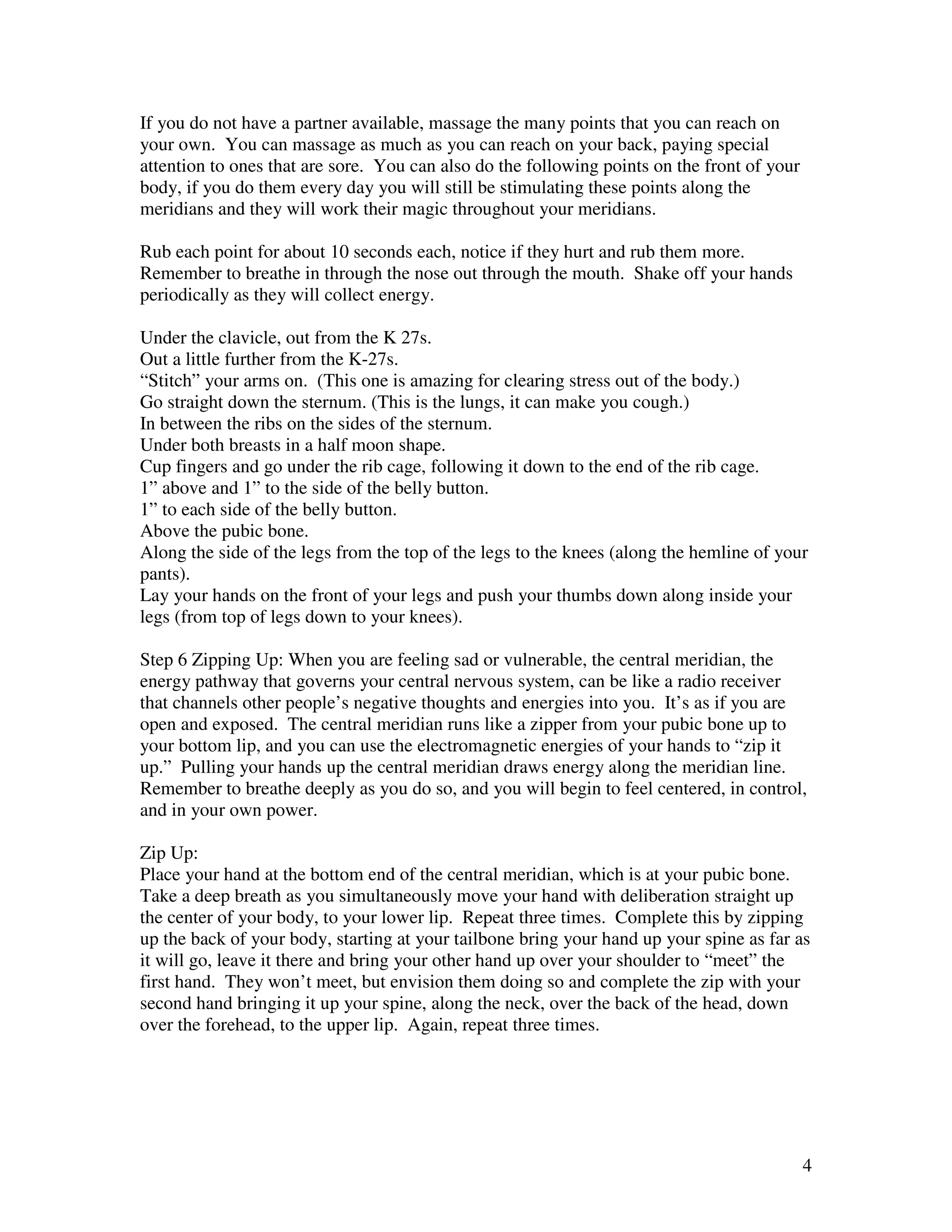 4
If you do not have a partner available, massage the many points that you can reach on
your own. You can massage as much as you can reach on your back, paying special
attention to ones that are sore. You can also do the following points on the front of your
body, if you do them every day you will still be stimulating these points along the
meridians and they will work their magic throughout your meridians.
Rub each point for about 10 seconds each, notice if they hurt and rub them more.
Remember to breathe in through the nose out through the mouth. Shake off your hands
periodically as they will collect energy.
Under the clavicle, out from the K 27s.
Out a little further from the K-27s.
“Stitch” your arms on. (This one is amazing for clearing stress out of the body.)
Go straight down the sternum. (This is the lungs, it can make you cough.)
In between the ribs on the sides of the sternum.
Under both breasts in a half moon shape.
Cup fingers and go under the rib cage, following it down to the end of the rib cage.
1” above and 1” to the side of the belly button.
1” to each side of the belly button.
Above the pubic bone.
Along the side of the legs from the top of the legs to the knees (along the hemline of your
pants).
Lay your hands on the front of your legs and push your thumbs down along inside your
legs (from top of legs down to your knees).
Step 6 Zipping Up: When you are feeling sad or vulnerable, the central meridian, the
energy pathway that governs your central nervous system, can be like a radio receiver
that channels other people’s negative thoughts and energies into you. It’s as if you are
open and exposed. The central meridian runs like a zipper from your pubic bone up to
your bottom lip, and you can use the electromagnetic energies of your hands to “zip it
up.” Pulling your hands up the central meridian draws energy along the meridian line.
Remember to breathe deeply as you do so, and you will begin to feel centered, in control,
and in your own power.
Zip Up:
Place your hand at the bottom end of the central meridian, which is at your pubic bone.
Take a deep breath as you simultaneously move your hand with deliberation straight up
the center of your body, to your lower lip. Repeat three times. Complete this by zipping
up the back of your body, starting at your tailbone bring your hand up your spine as far as
it will go, leave it there and bring your other hand up over your shoulder to “meet” the
first hand. They won’t meet, but envision them doing so and complete the zip with your
second hand bringing it up your spine, along the neck, over the back of the head, down
over the forehead, to the upper lip. Again, repeat three times.
 