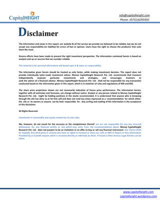 info@capitalheight.com
                                                                                                         Phone- (0731)4295950



Disclaimer
The information and views in this report, our website & all the service we provide are believed to be reliable, but we do not
accept any responsibility (or liability) for errors of fact or opinion. Users have the right to choose the product/s that suits
them the most.

Sincere efforts have been made to present the right investment perspective. The information contained herein is based on
analysis and up on sources that we consider reliable.

This material is for personal information and based upon it & takes no responsibility

The information given herein should be treated as only factor, while making investment decision. The report does not
provide individually tailor-made investment advice. Money CapitalHeight Research Pvt. Ltd. recommends that investors
independently      evaluate     particular   investments      and       strategies,     and    encourages       investors to
seek the advice of a financial adviser. Money CapitalHeight Research Pvt. Ltd. shall not be responsible for any transaction
conducted based on the information given in this report, which is in violation of rules and regulations of NSE and BSE.

The share price projections shown are not necessarily indicative of future price performance. The information herein,
together with all estimates and forecasts, can change without notice. Analyst or any person related to Money CapitalHeight
Research Pvt. Ltd. might be holding positions in the stocks recommended. It is understood that anyone who is browsing
through the site has done so at his free will and does not read any views expressed as a recommendation for which either
the site or its owners or anyone can be held responsible for . Any surfing and reading of the information is the acceptance
of this disclaimer.

All Rights Reserved.

Investment in Commodity and equity market has its own risks.

We, however, do not vouch for the accuracy or the completeness thereof. we are not responsible for any loss incurred
whatsoever for any financial profits or loss which may arise from the recommendations above. Money CapitalHeight
Research Pvt. Ltd. does not purport to be an invitation or an offer to buy or sell any financial instrument. Our Clients (Paid
Or Unpaid), Any third party or anyone else have no rights to forward or share our calls or SMS or Report or Any Information
Provided by us to/with anyone which is received directly or indirectly by them. If found so then Serious Legal Actions can be
taken.




                                                                                                           www.capitalheight.com
                                                                                                         capitalheight.wordpress.com
 