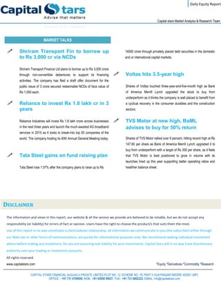 Daily Equity Report
r
Capital stars Market Analysis & Research Team
MARKET TALKS
14000 crore through privately placed debt securities in the domestic
and or international capital markets.
 Voltas hits 3.5-year high
Shares of Voltas touched three-year-and-five-month high as Bank
of America Merrill Lynch upgraded the stock to buy from
underperform as it thinks the company is well placed to benefit from
a cyclical recovery in the consumer durables and the construction
sectors.
 TVS Motor at new high, BoML
advises to buy for 50% return
Shares of TVS Motor rallied over 9 percent, hitting record high at Rs
147.60 per share as Bank of America Merrill Lynch upgraded it to
buy from underperform with a target of Rs 200 per share, as it feels
that TVS Motor is best positioned to grow in volume with its
launches lined up this year supporting better operating ratios and
healthier balance sheet.
 Shriram Transport Fin to borrow up
to Rs 3,000 cr via NCDs
Shriram Transport Finance Ltd plans to borrow up to Rs 3,000 crore
through non-convertible debentures to support its financing
activities. The company has filed a draft offer document for the
public issue of 3 crore secured redeemable NCDs of face value of
Rs 1,000 each.
 Reliance to invest Rs 1.8 lakh cr in 3
years
Reliance Industries will invest Rs 1.8 lakh crore across businesses
in the next three years and launch the much-awaited 4G broadband
services in 2015 as it looks to break-into top 50 companies of the
world. The company hosting its 40th Annual General Meeting today.
 Tata Steel gains on fund raising plan
Tata Steel rose 1.57% after the company plans to raise up to Rs
The information and views in this report, our website & all the service we provide are believed to be reliable, but we do not accept any
responsibility (or liability) for errors of fact or opinion. Users have the right to choose the product/s that suits them the most.
Use of this report in no way constitutes a client/advisor relationship, all information we communicate to you (the subscriber) either through
our Web site or other forms of communications, are purely for informational purposes only. We recommend seeking individual investment
advice before making any investment, for you are assuming sole liability for your investments. Capital Stars will in no way have discretionary
authority over your trading or investment accounts.
All rights reserved.
www.capitalstars.com *Equity *Derivatives *Commodity *Research
CAPITAL STARS FINANCIAL RESEARCH PRIVATE LIMITED PLOT NO. 12, SCHEME NO. 78, PART II VIJAYNAGAR INDORE 452001 (MP)
OFFICE: - +91 731 6790000, MOB: +91 92000 99927, FAX: +91 731 6662222, EMAIL: info@capitalstars.com
DISCLAIMER
 