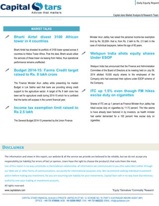 Daily Equity Report
r
Capital stars Market Analysis & Research Team
MARKET TALKS
Minister Arun Jaitley has raised the personal income-tax exemption
limit by Rs. 50,000/- that is, from Rs. 2 lakh to Rs. 2.5 lakh in the
case of individual taxpayers, below the age of 60 years .
 Welspun India allots equity shares
Under ESOP
Welspun India has announced that the Finance and Administration
Committee of the Board of Directors at its meeting held on July 09,
2014 allotted 18,500 equity shares to the employees of the
Company who had exercised their options under ESOP scheme of
the Company.
 ITC up 1.5% even though FM hikes
excise duty on cigarettes
Shares of ITC are up 1 percent as Finance Minister Arun Jaitley has
hiked excise duty on cigarettes by 11-72 percent. The hike seems
to have already been factored in by investors, as health minister
had earlier demanded for a 100 percent hike excise duty on
cigarettes.
 Bharti Airtel divest 3100 African
tower in 4 countries
Bharti Airtel has divested its portfolio of 3100 tower spread across 4
countries to Helios Tower Africa. Post the deal, Bharti would utilize
the services of these tower via leasing from Helios, thus operational
performance remains unaffected.
 Budget 2014-15: Farms Credit target
raised to Rs. 8 lakh crore
The Finance Minister Arun Jaitley while presenting his maiden
Budget in Lok Sabha said that bank are providing strong credit
support to the agriculture sector. A target of Rs 8 lakh crore has
been set for agriculture credit during 2014-15 which he is confident
that the banks will surpass in the current financial year.
 Income tax exemption limit raised to
Rs 2.5 lakh
The General Budget 2014-15 presented by the Union Finance
The information and views in this report, our website & all the service we provide are believed to be reliable, but we do not accept any
responsibility (or liability) for errors of fact or opinion. Users have the right to choose the product/s that suits them the most.
Use of this report in no way constitutes a client/advisor relationship, all information we communicate to you (the subscriber) either through
our Web site or other forms of communications, are purely for informational purposes only. We recommend seeking individual investment
advice before making any investment, for you are assuming sole liability for your investments. Capital Stars will in no way have discretionary
authority over your trading or investment accounts.
All rights reserved.
www.capitalstars.com *Equity *Derivatives *Commodity *Research
CAPITAL STARS FINANCIAL RESEARCH PRIVATE LIMITED PLOT NO. 12, SCHEME NO. 78, PART II VIJAYNAGAR INDORE 452001 (MP)
OFFICE: - +91 731 6790000, MOB: +91 92000 99927, FAX: +91 731 6662222, EMAIL: info@capitalstars.com
DISCLAIMER
 