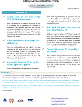 CAPITALSTARS FINANCIAL RESEARCH PVT. LTD.
CapitalStars Financial Research Pvt. Ltd.
Tel.: +91 731 6790000 , 6669900,
E-mail : info@capitalstars.com,
Plot No. 12, Scheme No. 78, Part – II,
Vijay Nagar, INDORE 452010 (M.P)
Daily Equity Report
r
MARKET TALKS
percent growth in profit after tax at Rs 106 crore in April-June
quarter of current financial year 2014-15 driven by higher sales
growth despite higher depreciation cost. Profit in the year-ago
period was Rs 97.8 crore.
 IDBI Bank Q1 profit falls 66% on
lower other income, NII
IDBI Bank 's net profit in April-June (Q1FY15) quarter plunged 66
percent to Rs 105 crore on account of lower other income and net
interest income but supported by lower provisions. Profit in the year-
ago period was Rs 307 crore. Net interest income, the difference
between interest earned and interest expended, slipped 15.3
percent on yearly basis to Rs 1,249.5 crore during the quarter .
 Piramal Enterprises Q1 net profit at
Rs 2896 cr
Piramal Enterprises today posted a consolidated net profit at Rs
2,896.32 crore for the first quarter ended June 30, 2014. The
company had posted a net loss of Rs 146.66 crore during the same
period of previous fiscal. In April, the Mumbai-based firm sold its 11
percent stake in Vodafone India for Rs 8,900 crore; recording a gain
of Rs 3,036 crore.
 Apollo Tyres Q1 net profit jumps
37%, EBITDA disappoints
Apollo Tyres disappointed with operational performance. Net profit
of the tyre maker grew by 37.4 percent to Rs 228 crore in the
quarter ended June 2014 aided by other income. Profit in the year-
ago period was Rs 165.9 crore. Consolidated other income of the
company jumped to Rs 29 crore in first quarter of FY15 from Rs 11
crore in the year-ago period while finance cost declined to Rs 52.96
crore from Rs 72.36 crore.
 Adani Ports Q1 net profit jumps 36%
at Rs 568 cr
Adani Ports and Special Economic Zone 's Q1FY15 (April-June)
consolidated net profit jumped 36 percent at Rs 568 crore versus
Rs 417.5 crore in a year ago period. The consolidated total income
was down 14.6 percent at Rs 1,261.6 crore versus Rs 1,478.4
crore, Y-o-Y. The company’s other income rose 89 percent at Rs
169 crore against Rs 89 crore, Y-o-Y.
 Amara Raja Batteries Q1 net up 8%
on strong revenue growth
Amara Raja Batteries beat street expectations by reporting a 8.3
The information and views in this report, our website & all the service we provide are believed to be reliable, but we do not accept any
responsibility (or liability) for errors of fact or opinion. Users have the right to choose the product/s that suits them the most.
Use of this report in no way constitutes a client/advisor relationship, all information we communicate to you (the subscriber) either through
our Web site or other forms of communications, are purely for informational purposes only. We recommend seeking individual investment
advice before making any investment, for you are assuming sole liability for your investments. Capital Stars will in no way have discretionary
authority over your trading or investment accounts.
All rights reserved.
DISCLAIMER
 