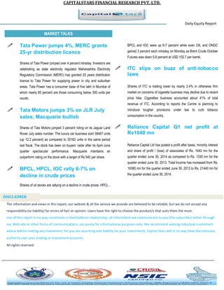 CAPITALSTARS FINANCIAL RESEARCH PVT. LTD.
Daily Equity Report
r
MARKET TALKS
BPCL and IOC were up 6-7 percent while even OIL and ONGC
gained 3 percent each intraday on Monday as Brent Crude October
Futures was down 0.8 percent at USD 102.7 per barrel.
 ITC slips on buzz of anti-tobacco
laws
Shares of ITC is trading lower by nearly 2.4% in otherwise firm
market on concerns of cigarette business may decline due to recent
price hike. Cigarettes business accounted about 41% of total
revenue of ITC. According to reports the Centre is planning to
introduce tougher provisions under law to curb tobacco
consumption in the country.
 Reliance Capital Q1 net profit at
Rs1640 mn
Reliance Capital Ltd has posted a profit after taxes, minority interest
and share of profit / (loss) of associates of Rs. 1640 mn for the
quarter ended June 30, 2014 as compared to Rs. 1330 mn for the
quarter ended June 30, 2013. Total Income has increased from Rs.
19380 mn for the quarter ended June 30, 2013 to Rs. 21440 mn for
the quarter ended June 30, 2014.
 Tata Power jumps 4%, MERC grants
25-yr distribution licence
Shares of Tata Power jumped over 4 percent intraday. Investors are
celebrating as state electricity regulator Maharashtra Electricity
Regulatory Commission (MERC) has granted 25 years distribution
licence to Tata Power for supplying power in city and suburban
areas. Tata Power has a consumer base of five lakh in Mumbai of
which nearly 65 percent are those consuming below 300 units per
month.
 Tata Motors jumps 3% on JLR July
sales; Macquarie bullish
Shares of Tata Motors jumped 3 percent riding on its Jaguar Land
Rover July sales number. The luxury car business sold 39467 units
(up 12.2 percent) as compared to 35162 units in the same period
last fiscal. The stock has been on buyers’ radar after its April-June
quarter spectacular performance. Macquarie maintains an
outperform rating on the stock with a target of Rs 540 per share.
 BPCL, HPCL, IOC rally 6-7% on
decline in crude prices
Shares of oil stocks are rallying on a decline in crude prices. HPCL ,
The information and views in this report, our website & all the service we provide are believed to be reliable, but we do not accept any
responsibility (or liability) for errors of fact or opinion. Users have the right to choose the product/s that suits them the most.
Use of this report in no way constitutes a client/advisor relationship, all information we communicate to you (the subscriber) either through
our Web site or other forms of communications, are purely for informational purposes only. We recommend seeking individual investment
advice before making any investment, for you are assuming sole liability for your investments. Capital Stars will in no way have discretionary
authority over your trading or investment accounts.
All rights reserved.
DISCLAIMER
 