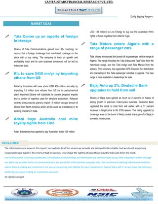 CAPITALSTARS FINANCIAL RESEARCH PVT. LTD. 
Daily Equity Report r MARKET TALKS 
USD 145 million) to Linc Energy to buy out the Australian firm's rights to future royalties from Adani's huge. 
 Tata Motors enters Algeria with a range of passenger cars 
Tata Motors announced the launch of its passenger vehicle range in Algeria. The range includes the Tata Indica and Tata Vista from the hatchback range, and the Tata Indigo and Tata Manza from the sedans. The company has appointed SPA Elsecom for distribution and marketing of the Tata passenger vehicles in Algeria. The new range is now available in dealerships for sale. 
 Bajaj Auto up 2%, Deutsche Bank upgrades to hold from sell 
Shares of Bajaj Auto gained as much as 2 percent on hopes of strong growth in premium motorcycles business. Deutsche Bank upgraded the stock to hold from sell earlier with a 17 percent increase in target price to Rs 2100 apiece. The rating upgrade by brokerage was on the bank of likely market share gains for Bajaj in domestic motorcycles. 
 Tata Comm up on reports of foreign brokerage 
Shares of Tata Communications gained over 4%, touching, on reports that a foreign brokerage has re-initiated coverage on the stock with a buy rating. The company is back on growth and profitability track and its core business turnaround will be led by enterprise data. 
 RIL to save $450 mn/yr by importing ethane from US 
Reliance Industries will save about USD 450 million annually by importing 1.5 million tons ethane from US for its petrochemical plant. Imported Ethane will substitute its current propane imports and a portion of naphtha used for ethylene production. Reliance recently announced its plans to import 1.5 million tons per annum of ethane from North America which will be used as a feedstock in its existing crackers in India. 
 Adani buys Australia coal mine royalty rights from Linc 
Adani Enterprises has agreed to pay Australian dollar 155 million 
The information and views in this report, our website & all the service we provide are believed to be reliable, but we do not accept any responsibility (or liability) for errors of fact or opinion. Users have the right to choose the product/s that suits them the most. Use of this report in no way constitutes a client/advisor relationship, all information we communicate to you (the subscriber) either through our Web site or other forms of communications, are purely for informational purposes only. We recommend seeking individual investment advice before making any investment, for you are assuming sole liability for your investments. Capital Stars will in no way have discretionary authority over your trading or investment accounts. All rights reserved. 
DISCLAIMER 
