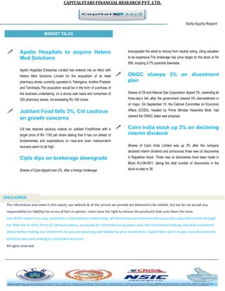 CAPITALSTARS FINANCIAL RESEARCH PVT. LTD. 
Daily Equity Report r MARKET TALKS 
downgraded the stock to reduce from neutral rating, citing valuation to be expensive.The brokerage has price target on the stock at Rs 569, implying 9.7% potential downside. 
 ONGC slumps 3% on divestment plan 
Shares of Oil and Natural Gas Corporation dipped 3%, extending its three-day’s fall, after the government cleared 5% disinvestment in oil major. On September 10, the Cabinet Committee on Economic Affairs (CCEA), headed by Prime Minister Narendra Modi, had cleared the ONGC stake sale proposal. 
 Cairn India stock up 3% on declaring interim dividend 
Shares of Cairn India Limited was up 3% after the company declared interim dividend and announces three new oil discoveries in Rajasthan block. Three new oil discoveries have been made in Block RJ-ON-90/1, taking the total number of discoveries in the block to date to 36. 
 Apollo Hospitals to acquire Hetero Med Solutions 
Apollo Hospitals Enterprise Limited has entered into an MoU with Hetero Med Solutions Limited for the acquisition of its retail pharmacy stores currently operated in Telengana, Andhra Pradesh and Tamilnadu.The acquisition would be in the form of purchase of the business undertaking, on a slump sale basis and comprises of 320 pharmacy stores, not exceeding Rs 146 crores. 
 Jubilant Food falls 3%, Citi cautious on growth concerns 
Citi has retained cautious outlook on Jubilant FoodWorks with a target price of Rs 1195 per share stating that it has run ahead of fundamentals and expectations on near-and even medium-term recovery seem to be high. Cipla dips on brokerage downgrade Shares of Cipla dipped over 2%, after a foreign brokerage 
The information and views in this report, our website & all the service we provide are believed to be reliable, but we do not accept any responsibility (or liability) for errors of fact or opinion. Users have the right to choose the product/s that suits them the most. Use of this report in no way constitutes a client/advisor relationship, all information we communicate to you (the subscriber) either through our Web site or other forms of communications, are purely for informational purposes only. We recommend seeking individual investment advice before making any investment, for you are assuming sole liability for your investments. Capital Stars will in no way have discretionary authority over your trading or investment accounts. All rights reserved. 
DISCLAIMER 