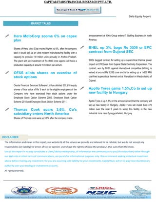 CAPITALSTARS FINANCIAL RESEARCH PVT. LTD. 
Daily Equity Report r MARKET TALKS 
announcement of IKYA Group enters IT Staffing Business in North America. 
 BHEL up 3%, bags Rs 3536 cr EPC contract from Gujarat SEC 
BHEL bagged contract for setting up a supercritical thermal power project on EPC basis from Gujarat State Electricity Corporation. The contract, won by BHEL against international competitive bidding, is valued at around Rs 3,536 crore and is for setting up a 1x800 MW coal-fired supercritical thermal unit at Wanakbori in Kheda district of Gujarat. 
 Apollo Tyres gains 1.5%,Co to set up new facility in Hungary 
Apollo Tyres is up 1.5% on the announcement that the company will set up new facility in Hungary. Apollo Tyres will invest Euro 475 million over the next 5 years to setup this facility in the new industrial zone near Gyongyoshalasz, Hungary. 
 Hero MotoCorp zooms 6% on capex plan 
Shares of Hero Moto Corp moved higher by 6%, after the company said it would set up an ultra-modern manufacturing facility with a capacity to produce 1.8 million units annually in Andhra Pradesh. The plant with an investment of Rs1,600 crore approx will have a production capacity of around 1.8 million per annum. 
 OFSS allots shares on exercise of stock options 
Oracle Financial Services Software Ltd has allotted 207,916 equity shares of face value of Rs 5 each to the eligible employees of the Company who have exercised their stock options under the Employee Stock Option Scheme 2002, Employee Stock Option Scheme 2010 and Employee Stock Option Scheme 2011. 
 Thomas Cook soars 3.6%, Co's subsidiary enters North America 
Shares of Thomas cook were up 3.6% after the company made 
The information and views in this report, our website & all the service we provide are believed to be reliable, but we do not accept any responsibility (or liability) for errors of fact or opinion. Users have the right to choose the product/s that suits them the most. Use of this report in no way constitutes a client/advisor relationship, all information we communicate to you (the subscriber) either through our Web site or other forms of communications, are purely for informational purposes only. We recommend seeking individual investment advice before making any investment, for you are assuming sole liability for your investments. Capital Stars will in no way have discretionary authority over your trading or investment accounts. All rights reserved. 
DISCLAIMER 